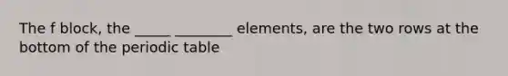 The f block, the _____ ________ elements, are the two rows at the bottom of the periodic table