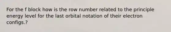 For the f block how is the row number related to the principle energy level for the last orbital notation of their electron configs.?