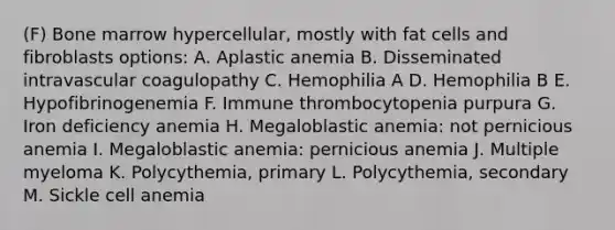 (F) Bone marrow hypercellular, mostly with fat cells and fibroblasts options: A. Aplastic anemia B. Disseminated intravascular coagulopathy C. Hemophilia A D. Hemophilia B E. Hypofibrinogenemia F. Immune thrombocytopenia purpura G. Iron deficiency anemia H. Megaloblastic anemia: not pernicious anemia I. Megaloblastic anemia: pernicious anemia J. Multiple myeloma K. Polycythemia, primary L. Polycythemia, secondary M. Sickle cell anemia