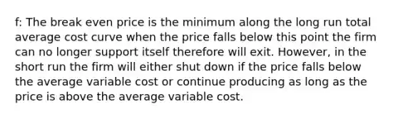 f: The break even price is the minimum along the long run total average cost curve when the price falls below this point the firm can no longer support itself therefore will exit. However, in the short run the firm will either shut down if the price falls below the average variable cost or continue producing as long as the price is above the average variable cost.