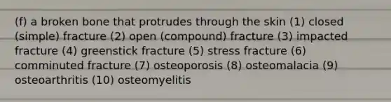 (f) a broken bone that protrudes through the skin (1) closed (simple) fracture (2) open (compound) fracture (3) impacted fracture (4) greenstick fracture (5) stress fracture (6) comminuted fracture (7) osteoporosis (8) osteomalacia (9) osteoarthritis (10) osteomyelitis