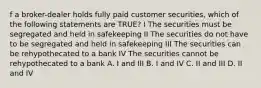 f a broker-dealer holds fully paid customer securities, which of the following statements are TRUE? I The securities must be segregated and held in safekeeping II The securities do not have to be segregated and held in safekeeping III The securities can be rehypothecated to a bank IV The securities cannot be rehypothecated to a bank A. I and III B. I and IV C. II and III D. II and IV