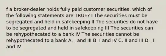 f a broker-dealer holds fully paid customer securities, which of the following statements are TRUE? I The securities must be segregated and held in safekeeping II The securities do not have to be segregated and held in safekeeping III The securities can be rehypothecated to a bank IV The securities cannot be rehypothecated to a bank A. I and III B. I and IV C. II and III D. II and IV