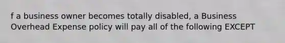 f a business owner becomes totally disabled, a Business Overhead Expense policy will pay all of the following EXCEPT