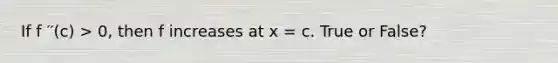 If f ′′(c) > 0, then f increases at x = c. True or False?