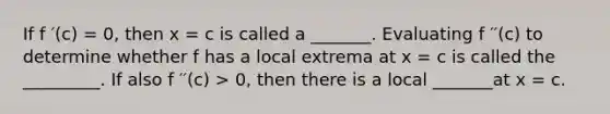 If f ′(c) = 0, then x = c is called a _______. Evaluating f ′′(c) to determine whether f has a local extrema at x = c is called the _________. If also f ′′(c) > 0, then there is a local _______at x = c.