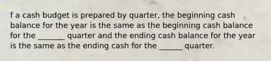 f a cash budget is prepared by quarter, the beginning cash balance for the year is the same as the beginning cash balance for the _______ quarter and the ending cash balance for the year is the same as the ending cash for the ______ quarter.