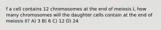 f a cell contains 12 chromosomes at the end of meiosis I, how many chromosomes will the daughter cells contain at the end of meiosis II? A) 3 B) 6 C) 12 D) 24