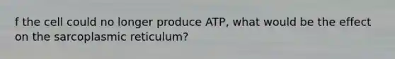 f the cell could no longer produce ATP, what would be the effect on the sarcoplasmic reticulum?