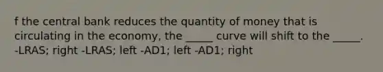 f the central bank reduces the quantity of money that is circulating in the economy, the _____ curve will shift to the _____. -LRAS; right -LRAS; left -AD1; left -AD1; right