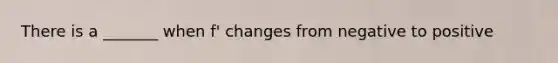 There is a _______ when f' changes from negative to positive