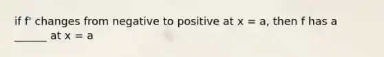 if f' changes from negative to positive at x = a, then f has a ______ at x = a