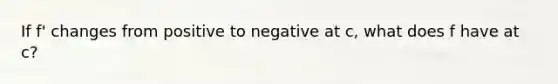 If f' changes from positive to negative at c, what does f have at c?