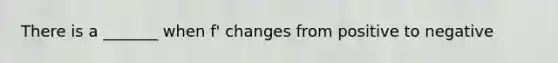 There is a _______ when f' changes from positive to negative