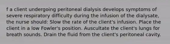 f a client undergoing peritoneal dialysis develops symptoms of severe respiratory difficulty during the infusion of the dialysate, the nurse should: Slow the rate of the client's infusion. Place the client in a low Fowler's position. Auscultate the client's lungs for breath sounds. Drain the fluid from the client's peritoneal cavity.