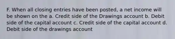 F. When all <a href='https://www.questionai.com/knowledge/kosjhwC4Ps-closing-entries' class='anchor-knowledge'>closing entries</a> have been posted, a net income will be shown on the a. Credit side of the Drawings account b. Debit side of the capital account c. Credit side of the capital account d. Debit side of the drawings account