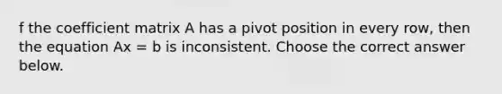 f the coefficient matrix A has a pivot position in every​ row, then the equation Ax = b is inconsistent. Choose the correct answer below.