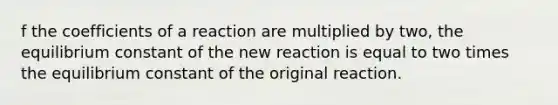 f the coefficients of a reaction are multiplied by two, the equilibrium constant of the new reaction is equal to two times the equilibrium constant of the original reaction.