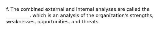 f. The combined external and internal analyses are called the __________, which is an analysis of the organization's strengths, weaknesses, opportunities, and threats