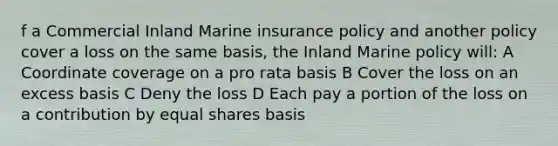 f a Commercial Inland Marine insurance policy and another policy cover a loss on the same basis, the Inland Marine policy will: A Coordinate coverage on a pro rata basis B Cover the loss on an excess basis C Deny the loss D Each pay a portion of the loss on a contribution by equal shares basis