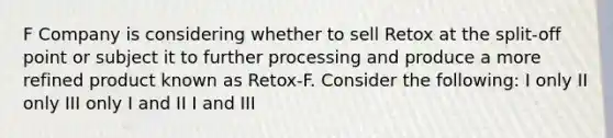 F Company is considering whether to sell Retox at the split-off point or subject it to further processing and produce a more refined product known as Retox-F. Consider the following: I only II only III only I and II I and III