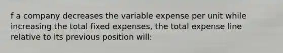 f a company decreases the variable expense per unit while increasing the total fixed expenses, the total expense line relative to its previous position will: