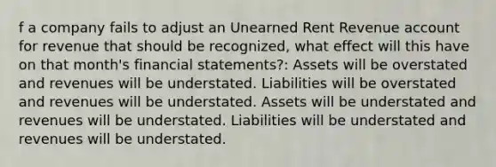 f a company fails to adjust an Unearned Rent Revenue account for revenue that should be recognized, what effect will this have on that month's <a href='https://www.questionai.com/knowledge/kFBJaQCz4b-financial-statements' class='anchor-knowledge'>financial statements</a>?: Assets will be overstated and revenues will be understated. Liabilities will be overstated and revenues will be understated. Assets will be understated and revenues will be understated. Liabilities will be understated and revenues will be understated.