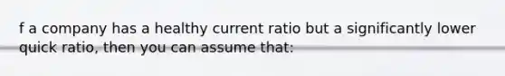 f a company has a healthy current ratio but a significantly lower quick ratio, then you can assume that: