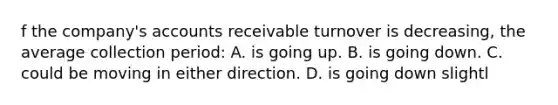 f the company's accounts receivable turnover is decreasing, the average collection period: A. is going up. B. is going down. C. could be moving in either direction. D. is going down slightl