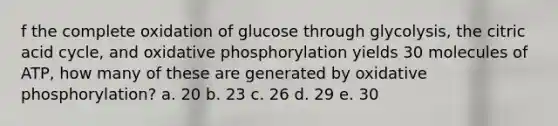 f the complete oxidation of glucose through glycolysis, the citric acid cycle, and oxidative phosphorylation yields 30 molecules of ATP, how many of these are generated by oxidative phosphorylation? a. 20 b. 23 c. 26 d. 29 e. 30