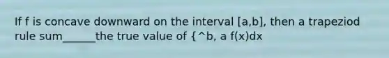 If f is concave downward on the interval [a,b], then a trapeziod rule sum______the true value of {^b, a f(x)dx