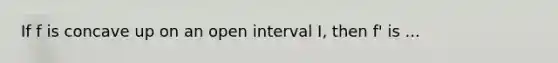 If f is concave up on an open interval I, then f' is ...