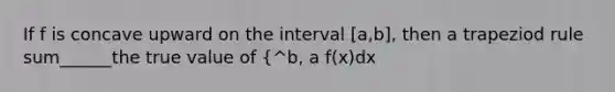 If f is concave upward on the interval [a,b], then a trapeziod rule sum______the true value of {^b, a f(x)dx