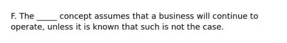 F. The _____ concept assumes that a business will continue to operate, unless it is known that such is not the case.