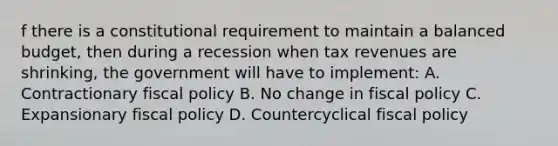 f there is a constitutional requirement to maintain a balanced budget, then during a recession when tax revenues are shrinking, the government will have to implement: A. Contractionary fiscal policy B. No change in fiscal policy C. Expansionary fiscal policy D. Countercyclical fiscal policy