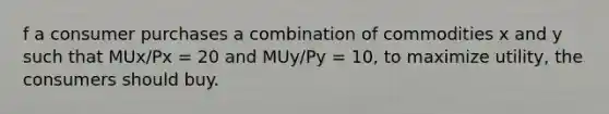 f a consumer purchases a combination of commodities x and y such that MUx/Px = 20 and MUy/Py = 10, to maximize utility, the consumers should buy.