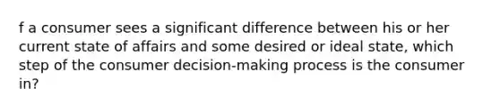 f a consumer sees a significant difference between his or her current state of affairs and some desired or ideal​ state, which step of the consumer​ decision-making process is the consumer​ in?