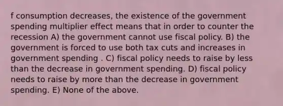 f consumption decreases, the existence of the government spending multiplier effect means that in order to counter the recession A) the government cannot use fiscal policy. B) the government is forced to use both tax cuts and increases in government spending . C) fiscal policy needs to raise by less than the decrease in government spending. D) fiscal policy needs to raise by more than the decrease in government spending. E) None of the above.