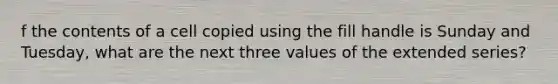 f the contents of a cell copied using the fill handle is Sunday and Tuesday, what are the next three values of the extended series?