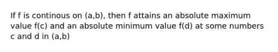 If f is continous on (a,b), then f attains an absolute maximum value f(c) and an absolute minimum value f(d) at some numbers c and d in (a,b)