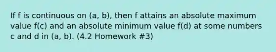 If f is continuous on (a, b), then f attains an absolute maximum value f(c) and an absolute minimum value f(d) at some numbers c and d in (a, b). (4.2 Homework #3)