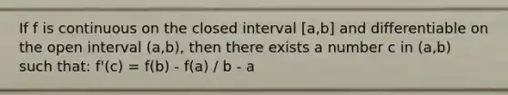 If f is continuous on the closed interval [a,b] and differentiable on the open interval (a,b), then there exists a number c in (a,b) such that: f'(c) = f(b) - f(a) / b - a