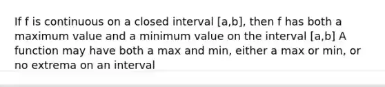 If f is continuous on a closed interval [a,b], then f has both a maximum value and a minimum value on the interval [a,b] A function may have both a max and min, either a max or min, or no extrema on an interval