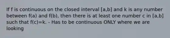 If f is continuous on the closed interval [a,b] and k is any number between f(a) and f(b), then there is at least one number c in [a,b] such that f(c)=k. - Has to be continuous ONLY where we are looking