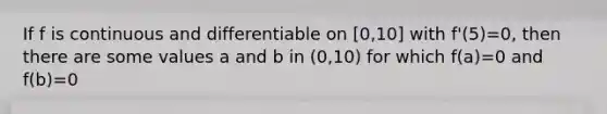 If f is continuous and differentiable on [0,10] with f'(5)=0, then there are some values a and b in (0,10) for which f(a)=0 and f(b)=0