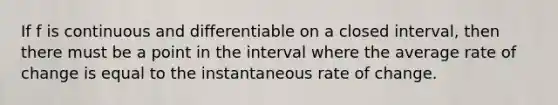 If f is continuous and differentiable on a closed interval, then there must be a point in the interval where the average rate of change is equal to the instantaneous rate of change.