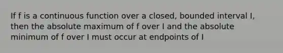 If f is a continuous function over a closed, bounded interval I, then the absolute maximum of f over I and the absolute minimum of f over I must occur at endpoints of I