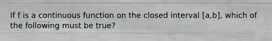 If f is a continuous function on the closed interval [a,b], which of the following must be true?