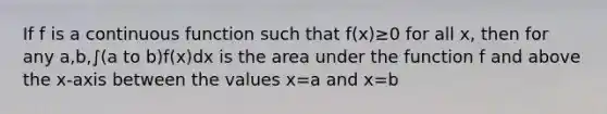 If f is a continuous function such that f(x)≥0 for all x, then for any a,b,∫(a to b)f(x)dx is the area under the function f and above the x-axis between the values x=a and x=b