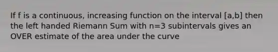 If f is a continuous, increasing function on the interval [a,b] then the left handed Riemann Sum with n=3 subintervals gives an OVER estimate of the area under the curve